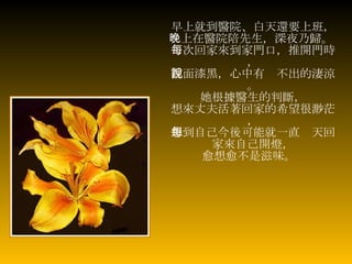 早上就到醫院、白天還要上班， 晚上在醫院陪先生，深夜乃歸。   每次回家來到家門口，推開門時， 裡面漆黑，心中有說不出的淒涼。 她根據醫生的判斷， 想來丈夫活著回家的希望很渺茫， 想到自己今後可能就一直每天回家來自己開燈， 愈想愈不是滋味。   