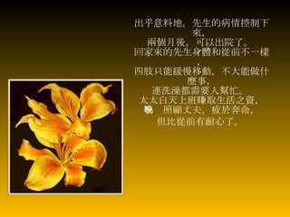 出乎意料地，先生的病情控制下來， 兩個月後，可以出院了。   回家來的先生身體和從前不一樣， 四肢只能緩慢移動，不大能做什麼事， 連洗澡都需要人幫忙。   太太白天上班賺取生活之資， 早晚照顧丈夫，疲於奔命， 但比從前有耐心了。   