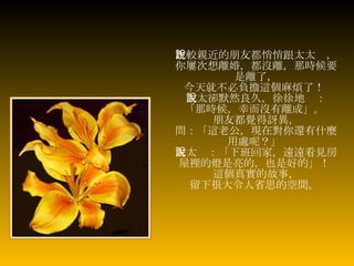 比較親近的朋友都悄悄跟太太說， 你屢次想離婚，都沒離，那時候要是離了， 今天就不必負擔這個麻煩了！  太太卻默然良久，徐徐地說： 「那時候，幸而沒有離成」。   朋友都覺得訝異， 問：「這老公，現在對你還有什麼用處呢？」   太太說：「下班回家，遠遠看見房屋裡的燈是亮的，也是好的」！  這個真實的故事， 留下很大令人省思的空間。   