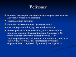 Рейтинг оценка, некоторая численная характеристика какого-либо качественного понятия   «накопленная оценка»   «оценка, учитывающая предысторию»   «индивидуальный, кумулятивный индекс»   некоторая числовая величина, выраженная, как правило, по многобалльной шкале (например 20-балльной или 100-балльной) и интегрально характеризующая успеваемость и знания студента по одному или нескольким предметам в течение определенного периода обучения (семестр, год)   