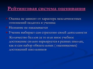 Рейтинговая система оценивания +  Оценка не зависит от характера межличностных отношений педагога и ученика +  Незнание не наказывается +  Ученик выбирает сам стратегию своей деятельности -   Количество баллов за то или иное учебное достижение сильно варьируется в разных школах, как и сам набор обязательных ( оцениваемых) достижений школьников 