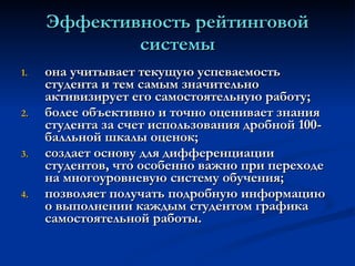 Эффективность рейтинговой системы она учитывает текущую успеваемость студента и тем самым значительно активизирует его самостоятельную работу;   более объективно и точно оценивает знания студента за счет использования дробной 100-балльной шкалы оценок;   создает основу для дифференциации студентов, что особенно важно при переходе на многоуровневую систему обучения;   позволяет получать подробную информацию о выполнении каждым студентом графика самостоятельной работы.   