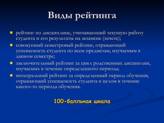 Виды рейтинга рейтинг по дисциплине, учитывающий текущую работу студента и его результаты на экзамене (зачете); совокупный семестровый рейтинг, отражающий успеваемость студента по всем предметам, изучаемым в данном семестре; заключительный рейтинг за цикл родственных дисциплин, изучаемых в течение определенного периода; интегральный рейтинг за определенный период обучения, отражающий успеваемость студента в целом в течение какого-то периода обучения. 100-балльная шкала 