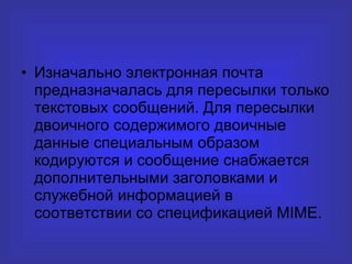 Изначально электронная почта предназначалась для пересылки только текстовых сообщений. Для пересылки двоичного содержимого двоичные данные специальным образом кодируются и сообщение снабжается дополнительными заголовками и служебной информацией в соответствии со спецификацией MIME. 