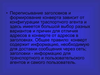Переписывание заголовков и формирование конверта зависит от конфигурации траспортного агента и здесь имеется большой выбор разных вариантов и причин для отличия адресов в конверте от адресов в заголовках. Общее правило: конверт содержит информацию, необходимую для доставки сообщения через сеть; заголовки - информацию для транспортного и пользовательского агентов и самого пользователь. 