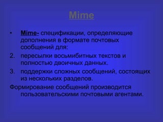 Mime Mime -  спецификации, определяющие дополнения в формате почтовых сообщений для : пересылки восьмибитных текстов и полностью двоичных данных . поддержки сложных сообщений, состоящих из нескольких разделов . Формирование сообщений производится пользовательскими почтовыми агентами. 