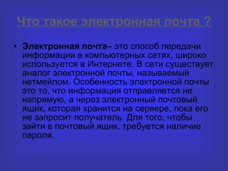 Что такое электронная почта ? Электронная почта – это способ передачи информации в компьютерных сетях, широко используется в Интернете. В сети существует аналог электронной почты, называемый нетмейлом. Особенность электронной почты это то, что информация отправляется не напрямую, а через электронный почтовый ящик, которая хранится на сервере, пока его не запросит получатель. Для того, чтобы зайти в почтовый ящик, требуется наличие пароля. 