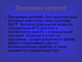 Программа  sendmail Программа sendmail - это транспортный почтовый агент плюс агент доставки  SMTP . Sendmail фактически является стандартным MTA для Unix и поставляется вместе с операционной системой. Sendmail состоит из программы, конфигурационного файла , файла псевдонимов и других вспомогательных файлов, а также документов справочника man. 