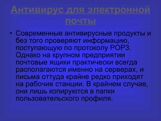 Антивирус для электронной почты Современные антивирусные продукты и без того проверяют информацию, поступающую по протоколу РОР3. Однако на крупном предприятии почтовые ящики практически всегда располагаются именно на серверах, и письма оттуда крайне редко приходят на рабочие станции. В крайнем случае, они лишь копируются в папки пользовательского профиля . 