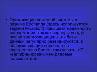 Организация почтовой системы в режиме Exchange (здесь используется термин Microsoft) повышает надежность информации, так как серверы всегда лучше энергозащищены, их базы данных регулярно резервируются, а обслуживающий персонал по определению более, так сказать, ИТ-квалифицирован, чем рядовые пользователи.  