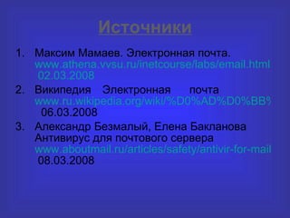 Источники Максим Мамаев. Электронная почта.  www.athena.vvsu.ru/inetcourse/labs/email.html  02.03.2008 Википедия Электронная почта  www.ru.wikipedia.org/wiki/%D0%AD%D0%BB%D0%B5%D0%BA%D1%82%D1%80%D0%BE%D0%BD%D0%BD%D0%B0%D1%8F_%D0%BF%D0%BE%D1%87%D1%82%D0%B0   06.03.2008 Александр Безмалый, Елена Бакланова Антивирус для почтового сервера  www.aboutmail.ru/articles/safety/antivir-for-mail-server.html  08.03.2008 
