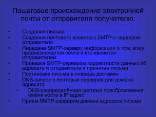 Пошаговое происхождение электронной почты от отправителя получателю : C оздание письма Создание почтового клиента с  SMTP -с сервером отправителя Передача SMTP-серверу информации о том, кому предназначается почта и кто является отправителем Проверка SMTP-сервером корректности данных об адресате и отправителе и принятие письма Постановка письма в очередь доставки DNS -запрос о почтовых серверах для домена адресата DNS- распределённая система преобразования имени хоста в  IP  адрес Прием SMTP-сервером домена адресата письма 