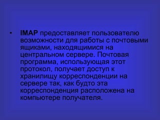 IMAP  предоставляет пользователю   возможности для работы с почтовыми   ящиками,   находящимися на центральном   сервере. Почтовая программа, использующая этот протокол, получает доступ к хранилищу корреспонденции на сервере так, как будто эта корреспонденция расположена на компьютере получателя. 