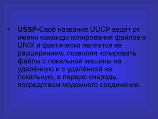 USSP- Своё название  UUCP  ведёт от имени команды копирования файлов в UNIX   и фактически является её расширением, позволяя копировать файлы с локальной машины на удалённую и с удалённой на локальную, в первую очередь, посредством модемного соединения. 