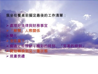 我坐在餐桌前擬定最後的工作清單： 處理好法律與財務事宜 「解開」人際關係 簡化 活在當下 創造（也接納）精彩的時刻、「完美的時刻」 開始轉換到另一種狀態 規畫喪禮 