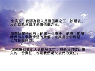 生病前，我認為投入是價值觀之王；診斷後，反而認為意識才是價值觀之王。 我開始覺得所有人的第一份責任，是盡可能隨時保持在意識清楚的狀態，尤其是生命晚期、尤其是臨終時。 這能幫助其他人更瞭解死亡，那是我們彼此虧欠的一份責任，也是我們虧欠後代的責任。  