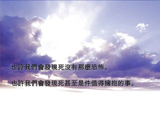 也許我們會發現死沒有那麼恐怖。 也許我們會發現死甚至是件值得擁抱的事。   
