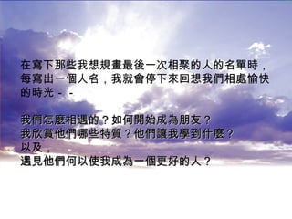 在寫下那些我想規畫最後一次相聚的人的名單時， 每寫出一個人名，我就會停下來回想我們相處愉快 的時光－－ 我們怎麼相遇的？如何開始成為朋友？ 我欣賞他們哪些特質？他們讓我學到什麼？ 以及， 遇見他們何以使我成為一個更好的人？   