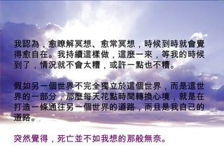 我認為，愈瞭解冥想、愈常冥想，時候到時就會覺 得愈自在。我持續這樣做，這麼一來，等我的時候 到了，情況就不會太糟，或許一點也不糟。 假如另一個世界不完全獨立於這個世界，而是這世 界的一部分，那麼每天花點時間轉換心境，就是在 打造一條通往另一個世界的道路，而且是我自己的 道路。 突然覺得，死亡並不如我想的那般無奈。   