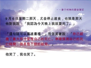 －－妻子柯琳的最後筆記   9 月 6 日星期二那天，尤金停止進食，也就是那天 他對我說：「我認為今天晚上我就要死了。」 「這句話可以寫進書裡，」我苦笑著說：「 你已經 盡了最大努力管理自己的死亡。準確預測自己的死 亡時間，倒是個不錯的結局。 」 他笑了，我也笑了。   