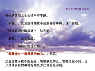 －－妻子柯琳的最後筆記 有位訪客問尤金心情平不平靜。 「平靜。」尤金說他感覺不到腦部的疼痛，也不害怕。 「這就是過渡階段嗎？」訪客問。 「沒錯。」尤金說道。 「你在一個很好的地方嗎？」 「 我置身在一個極美的地方。 」他說。 尤金這輩子從不說假話，現在依然如此，若有什麼不同，也 只是他現在對事物的感受力比從前更深刻。 