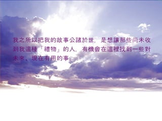 我之所以把我的故事公諸於世，是想讓那些尚未收 到我這種「禮物」的人，有機會在這裡找到一些對 未來 、 現在有用的事。 