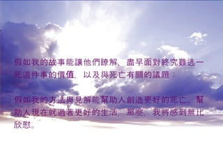 假如我的故事能讓他們瞭解，盡早面對終究難逃一 死這件事的價值，以及與死亡有關的議題； 假如我的方法與見解能幫助人創造更好的死亡、幫 助人現在就過著更好的生活，那麼，我將感到無比 欣慰。 