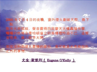 2005 年 7 月 4 日的夜晚，窗外煙火劃破天際，撒下點 點亮光與弧線。聲音震得四周摩天大樓轟隆作響， 嗡嗡的低鳴在曼哈頓聳立的高樓裡吟迴不已，這聲 音很美，讓人眼界大開。 我從沒料到煙火最棒的部份，竟可能是光亮與顏色 之外的事物。 尤金‧歐凱利 （ Eugene O'Kelly ） 