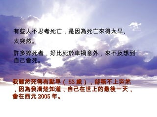 有些人不思考死亡，是因為死亡來得太早、 太突然。   許多猝死者，好比死於車禍意外，來不及想到 自己會死。 我雖然死得有點早（ 53 歲），卻稱不上突然，因為我清楚知道，自己在世上的最後一天，會在西元 2005 年。 