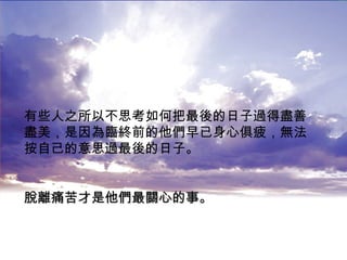 有些人之所以不思考如何把最後的日子過得盡善盡美，是因為臨終前的他們早已身心俱疲，無法按自己的意思過最後的日子。 脫離痛苦才是他們最關心的事。 