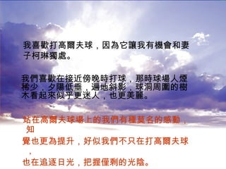 站在高爾夫球場上的我們有種莫名的感動，知 覺也更為提升，好似我們不只在打高爾夫球， 也在追逐日光，把握僅剩的光陰。   我喜歡打高爾夫球，因為它讓我有機會和妻子柯琳獨處。 我們喜歡在接近傍晚時打球，那時球場人煙稀少，夕陽低垂，遍地斜影，球洞周圍的樹木看起來似乎更迷人，也更美麗。 