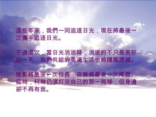 這些年來，我們一同追逐日光，現在將最後一 次攜手追逐日光。 不過這次，當日光消逝時，消逝的不只是美好 的一天，我們共組的美滿生活也將隨風湮滅。 陰影將最後一次拉長，夜晚將最後一次降臨。 屆時，柯琳仍須打完自己的那一局球，但身邊 卻不再有我。   