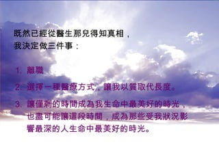既然已經從醫生那兒得知真相， 我決定做三件事： 1.  離職 2.  選擇一種醫療方式，讓我以質取代長度。 3.  讓僅剩的時間成為我生命中最美好的時光， 也盡可能讓這段時間，成為那些受我狀況影 響最深的人生命中最美好的時光。 