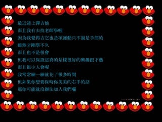 最近迷上彈吉他 而且我有去找老師學喔 因為我覺得吉它也是項運動只不過是手部的 雖然才剛學不久 而且也不是很會 但我可以保證這真的是樣很好的興趣跟才藝 而且很少人會喔 我常常練一練就花了很多時間 但如果你想要保時你美美的右手的話 那你可能就沒辦法加入我們囉 