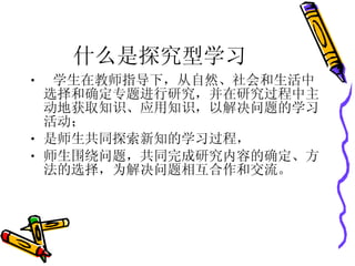 什么是探究型学习 学生在教师指导下，从自然、社会和生活中选择和确定专题进行研究，并在研究过程中主动地获取知识、应用知识，以解决问题的学习活动； 是师生共同探索新知的学习过程， 师生围绕问题，共同完成研究内容的确定、方法的选择，为解决问题相互合作和交流。 