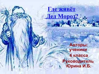 Где живёт  Дед Мороз? Авторы: ученики  4 класса Руководитель  Юрина И.Б. 