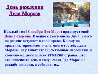 День рождения Деда Мороза Каждый год  18 ноября Дед Мороз  празднует своё  День Рождение.  Именно с этого числа Зима  у него на родине вступает в свои права. К нему на праздник  приезжает очень много гостей: Деды Морозы  из разных стран, сказочные персонажи, и, конечно же, дети со всех  уголков  страны. Это единственный день в году, когда Дед Мороз не раздаёт подарки, а собирает их.   