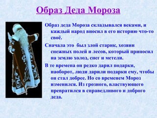 Образ Деда Мороза Образ деда Мороза складывался веками, и каждый народ вносил в его историю что-то своё.  Сначала это  был злой старик, хозяин снежных полей и лесов, который приносил на землю холод, снег и метели. В те времена он редко дарил подарки, наоборот, люди дарили подарки ему, чтобы он стал добрее. Но со временем Мороз изменился. Из грозного, властвующего превратился в справедливого и доброго деда. 