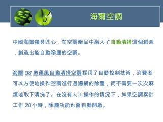 海爾空調   中國海爾獨具匠心，在空調產品中融入了 自動清掃 這個創意 ，創造出能自動除塵的空調。 海爾 08′ 奧運風自動清掃空調 採用了自動控制技術，消費者 可以方便地操作空調進行過濾網的除塵，而不需要一次次麻 煩地取下清洗了。在沒有人工操作的情況下，如果空調累計 工作 28 小時，除塵功能也會自動開啟。 