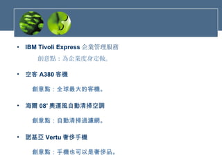 IBM Tivoli Express 企業管理服務     創意點：為企業度身定做。  空客 A380 客機     創意點：全球最大的客機。   海爾 08′ 奧運風自動清掃空調     創意點：自動清掃過濾網。 諾基亞 Vertu 奢侈手機     創意點：手機也可以是奢侈品。 