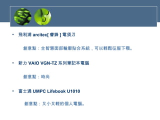 飛利浦 arcitec[ 睿鋒 ] 電須刀     創意點：全智慧面部輪廓貼合系統，可以輕鬆征服下顎。 新力 VAIO VGN-TZ 系列筆記本電腦     創意點：時尚   富士通 UMPC Lifebook U1010      創意點：又小又輕的個人電腦。   