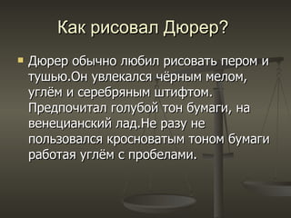 Как рисовал Дюрер?  Дюрер обычно любил рисовать пером и тушью . Он увлекался чёрным мелом ,  углём и серебряным штифтом .  Предпочитал голубой тон бумаги ,  на венецианский лад . Не разу не пользовался кросноватым тоном бумаги работая углём с пробелами .   