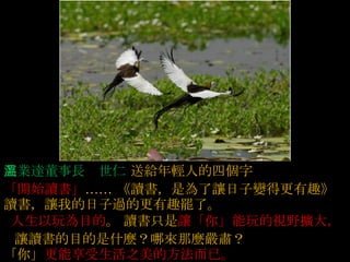 急事慢慢的說  ,  大事清楚的說  ,  小事幽默的說  ,  沒有把握的事謹慎的說  , 英業達董事長溫世仁   送給年輕人的四個字   「開始讀書」 ……  《讀書，是為了讓日子變得更有趣》   讀書，讓我的日子過的更有趣罷了。    人生以玩為目的 。   讀書只是 讓「你」能玩的視野擴大，     讓讀書的目的是什麼？哪來那麼嚴肅？  「你」 更能享受生活之美的方法而已。  