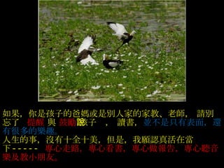沒有發生的事不要傳說  , 做不到的事別亂說， 傷害別人的事不能說 ,  如果，你是孩子的爸媽或是別人家的家教、老師， 請別忘了     提醒  與  鼓勵  孩子說， 讀書， 並不是只有表面，還有很多的樂趣。  人生的事，沒有十全十美，但是，我願認真活在當下 -----  專心走路，專心看書，專心做報告，專心聽音樂及教小朋友。  