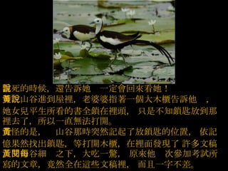 當死的時候，還告訴她說一定會回來看她！  等黃山谷進到屋裡，老婆婆指著一個大木櫃告訴他說，   她女兒平生所看的書全鎖在裡頭，   只是不知鎖匙放到那裡去了，所以一直無法打開。  奇怪的是，黃山谷那時突然記起了放鎖匙的位置，   依記憶果然找出鎖匙，等打開木櫃，在裡面發現了   許多文稿，黃山谷細閱之下，大吃一驚， 原來他每次參加考試所寫的文章，竟然全在這些文稿裡，   而且一字不差。  