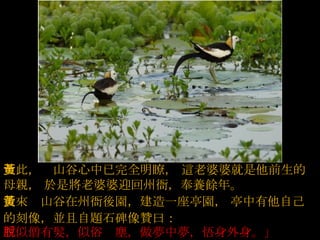 至此，黃山谷心中已完全明瞭，   這老婆婆就是他前生的母親，   於是將老婆婆迎回州衙，奉養餘年。  後來黃山谷在州衙後園，建造一座亭園，   亭中有他自己的刻像，並且自題石碑像贊曰：   「似僧有髮，似俗脫塵，做夢中夢，悟身外身。」  