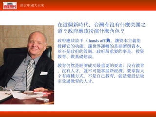 在這個新時代，台灣有沒有什麼突圍之道？政府應該扮演什麼角色？ 政府應該放手（ hands off ）。讓資本主義能夠發揮它的功能，讓世界運轉的是經濟與資本，並不是政府的管制。政府最重要的事是，投資教育、做基礎建設。 教育仍然是經濟成功最重要的要素，沒有教育，沒有人才，就不可能掌握新經濟。要掌握人才有兩種方式，不是自己教育，就是要設法吸引受過教育的人才。 