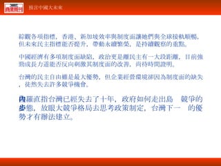 綜觀各項指標，香港、新加坡效率與制度面讓她們與全球接軌順暢，但未來民主指標能否提升，帶動永續繁榮，是持續觀察的重點。 中國經濟有多項制度面缺陷，政治更是離民主有一大段距離，目前強勁成長力道能否反向刺激其制度面的改善，尚待時間證明。 台灣的民主自由雖是最大優勢，但企業經營環境卻因為制度面的缺失，徒然失去許多競爭機會。 梭羅直指台灣已經失去了十年，政府如何走出島內競爭的心態，放眼大競爭格局去思考政策制定，台灣下一步的優勢才有辦法建立。 
