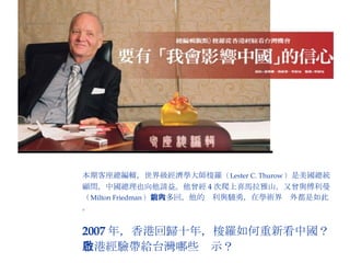 本期客座總編輯，世界級經濟學大師梭羅 （ Lester C. Thurow ） 是美國總統  顧問，中國總理也向他請益。他曾經 4 次爬上喜馬拉雅山，又曾與傅利曼 （ Milton Friedman ） 論戰多回，他的銳利與驍勇，在學術界內外都是如此。 2007 年，香港回歸十年，梭羅如何重新看中國？ 香港經驗帶給台灣哪些啟示？ 