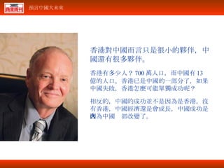 香港對中國而言只是很小的夥伴，中國還有很多夥伴。 香港有多少人？ 700 萬人口，而中國有 13 億的人口。香港已是中國的一部分了，如果中國失敗，香港怎麼可能單獨成功呢？ 相反的，中國的成功並不是因為是香港，沒有香港，中國經濟還是會成長，中國成功是因為中國內部改變了。 